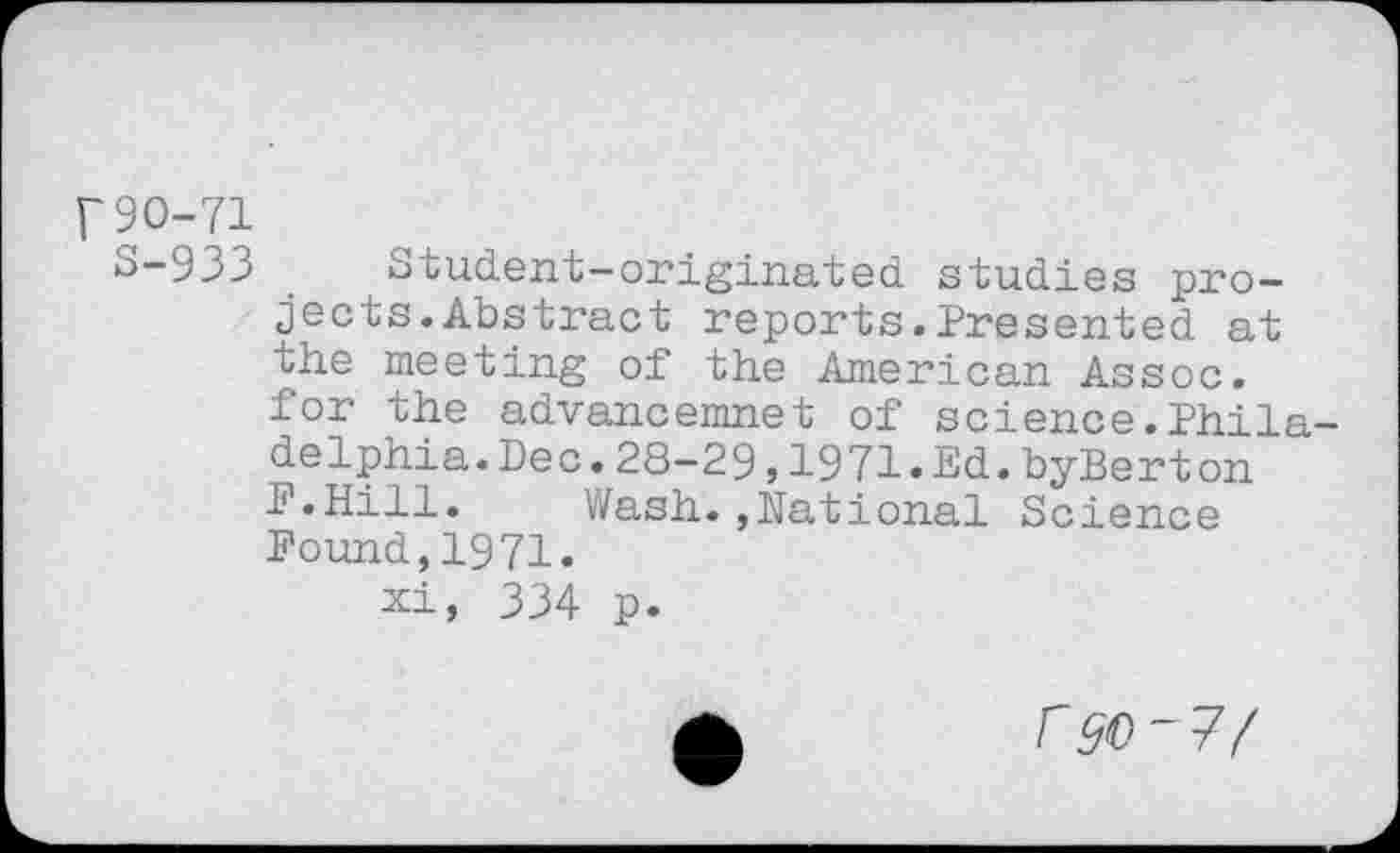 ﻿r90-71
S-933 . Student-originated, studies projects. Abstract reports.Presented at the meeting of the American Assoc, for the advancemnet of science.Philadelphia. Dec. 28-29 ,1971.Ed.byBerton F.Hill.	Wash.,National Science
Found,1971.
xi, 334 p.
r^-7/